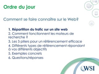 Ordre du jour
Comment se faire connaître sur le Web?
1. Répartition du trafic sur un site web
2. Comment fonctionnent les moteurs de
recherche ?
3. Les 5 piliers pour un référencement efficace
4. Différents types de référencement répondant
à vos différents objectifs
5. Exemples concrets
6. Questions/réponses
 