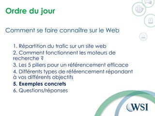 Ordre du jour
Comment se faire connaître sur le Web
1. Répartition du trafic sur un site web
2. Comment fonctionnent les moteurs de
recherche ?
3. Les 5 piliers pour un référencement efficace
4. Différents types de référencement répondant
à vos différents objectifs
5. Exemples concrets
6. Questions/réponses
 