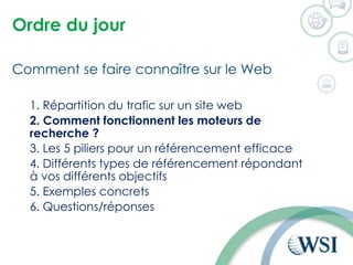 Ordre du jour
Comment se faire connaître sur le Web
1. Répartition du trafic sur un site web
2. Comment fonctionnent les moteurs de
recherche ?
3. Les 5 piliers pour un référencement efficace
4. Différents types de référencement répondant
à vos différents objectifs
5. Exemples concrets
6. Questions/réponses
 