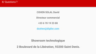 8/ Questions ?
COHEN SOLAL David
Directeur commercial
+33 6 70 19 23 80
dcohen@digilor.com
Showroom technologique
2 Boulevard de la Libération, 93200 Saint Denis.
 
