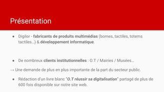Présentation
● Digilor - fabricants de produits multimédias (bornes, tactiles, totems
tactiles…) & développement informatique.
● De nombreux clients institutionnelles : O.T / Mairies / Musées…
→ Une demande de plus en plus importante de la part du secteur public.
● Rédaction d’un livre blanc “O.T réussir sa digitalisation” partagé de plus de
600 fois disponible sur notre site web.
 