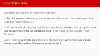 1/ CONTEXTE & DÉFIS.
Le secteur du tourisme est en pleine mutation :
→ De plus en plus de touristes (développement d’Internet, offre de transport Low
Cost, nouveaux médias…)...
→ Un secteur de plus en plus digitalisé (smartphone, tablettes, web…)... qui instaure
une concurrence entre les différents sites : c’est le pouvoir du touriste -> Self
Tourisme.
Les OT sont en première ligne face à ce changement : Quel avenir face à cette
concurrence des médias ? Comment se réinventer ?
 