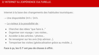 2/ INTERNET & L'EXPÉRIENCE CULTURELLE.
Internet à la base des changements des habitudes touristiques :
→ Une disponibilité 24 h / 24 h.
→ Le visiteur à la possibilité de :
● Chercher des idées “que faire à…”
● Organiser son voyage / ces visites…
● Accéder à des articles / photos…
● Se renseigner sur les avis (trip advisor…).
● Temporiser les visites (géolocalisation grâce au mobile…).
Face à ça, les O.T ont peu de choses à offrir.
 