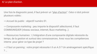 4/ Le plan d’action.
Une fois le diagnostic posé, il faut prévoir un “plan d’action”. Celui ci doit prévoir
plusieurs volets :
-> Accueil du public : objectif numéro 01.
-> Composante marketing : peu importe le dispositif sélectionné, il faut
COMMUNIQUER (réseau sociaux, internet, Buzz marketing…).
-> Ressources humaines : L’intégration d’une composante digitale nécessite du
temps, de la gestion et surtout des connaissances. Avez vous les compétences
interne pour gérer ce type de projet ?
-> Il faut un panning : votre projet nécessite t il un A.O ? Un aménagement spécifique
? …
 
