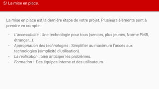 5/ La mise en place.
La mise en place est la dernière étape de votre projet. Plusieurs éléments sont à
prendre en compte :
- L'accessibilité : Une technologie pour tous (seniors, plus jeunes, Norme PMR,
étranger…).
- Appropriation des technologies : Simplifier au maximum l’accès aux
technologies (simplicité d’utilisation).
- La réalisation : bien anticiper les problèmes.
- Formation : Des équipes interne et des utilisateurs.
 