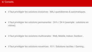 6/ Conseils.
● Il faut privilégier les solutions évolutives : MAJ quotidiennes & automatiques.
● Il faut privilégier les solutions permanentes : 24 h / 24 H (exemple : solutions en
vitrine).
● II faut privilégier les solutions multicanales : Web, Mobile, Indoor, Outdoor…
● Il faut privilégier les solutions novatrices : R.V / Solutions tactiles / Gaming…
 