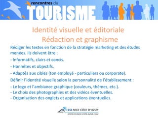 Identité visuelle et éditoriale  Rédaction et graphisme Rédiger les textes en fonction de la stratégie marketing et des études menées. Ils doivent être : - Informatifs, clairs et concis. - Honnêtes et objectifs. - Adaptés aux cibles (ton employé - particuliers ou corporate). Définir l’identité visuelle selon la personnalité de l’établissement : - Le logo et l’ambiance graphique (couleurs, thèmes, etc.). - Le choix des photographies et des vidéos éventuelles. - Organisation des onglets et applications éventuelles. 