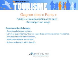 Gagner des « Fans »  Publicité et communication de la page :  Développer son image Communication de la page: - Recommandation aux contacts,  - Lien de la page intégré sur tous les supports de communication de l’entreprise, - Annuaires et divers référencements,  - Publication régulière de contenus,  - Actions marketing et offres diverses. 