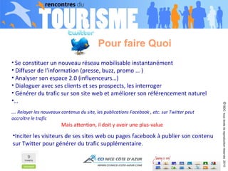 Pour faire Quoi Se constituer un nouveau réseau mobilisable instantanément  Diffuser de l’information (presse, buzz, promo … ) Analyser son espace 2.0 (influenceurs…) Dialoguer avec ses clients et ses prospects, les interroger Générer du trafic sur son site web et améliorer son référencement naturel … ...  Relayer les nouveaux contenus du site, les publications Facebook , etc. sur Twitter peut accroître le trafic  Mais attention, il doit y avoir une plus-value ©  BDC  tous droits de reproduction réservés  2010 Inciter les visiteurs de ses sites web ou pages facebook à publier son contenu sur Twitter pour générer du trafic supplémentaire. 