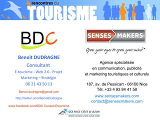 Benoit DUDRAGNE Consultant  E-tourisme - Web 2.0 - Projet  Marketing – Stratégie  06 21 43 50 13 [email_address] http://twitter.com/BenoitDudragne www.facebook.com/BDC.Conseil.Etourisme Agence spécialisée en communication, publicité et marketing touristiques et culturels 187, av. de Pessicart - 06100 Nice Tél. +33 4 93 84 41 58 www.sensesmakers.com [email_address] 