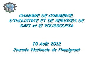 CHAMBRE DE COMMERCE,
D’INDUSTRIE ET DE SERVICES DE
SAFI et El YOUSSOUFIA

10 Août 2012
Journée Nationale de l’immigrant

 
