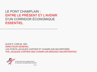 LE PONT CHAMPLAIN : ENTRE LE PRÉSENT ET L’AVENIR D’UN CORRIDOR ÉCONOMIQUE ESSENTIEL GLEN P. CARLIN, ING. DIRECTEUR GÉNÉRAL LES PONTS JACQUES CARTIER ET CHAMPLAIN INCORPORÉE THE JACQUES CARTIER AND CHAMPLAIN BRIDGES INCORPORATED 