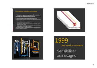 09/04/2012




Information et animation économique

Les Centres de compétence ont également un rôle d'information et
de sensibilisation afin d'encourager et stimuler la connaissance et
les échanges dans les différents secteurs d'activité.

Au delà de la formation et des contacts avec le secteur et les
professionnels, les Centres de compétence sont également actifs dans le
domaine de l'information :
 par la participation à des salons professionnels ;
 par la participation à des événements ;
 par l'organisation de séminaires, de road shows, de portes ouvertes,
    de tables rondes, d'ateliers de sensibilisation, etc. dans les
    infrastructures des centres ;
 par des séances d'information à destination des futurs stagiaires afin
    de leur expliquer la teneur des formations.
Le but est de favoriser au maximum la rencontre et l'échange entre tous
les acteurs des différentes filières.




                                                                           1999
                                                                             Une mission connexe

                                                                           Sensibiliser
                                                                           aux usages

                                                                                                           2
 