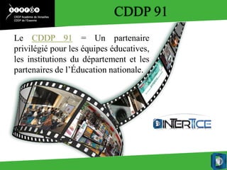 CDDP 91
Le CDDP 91 = Un partenaire
privilégié pour les équipes éducatives,
les institutions du département et les
partenaires de l’Éducation nationale.
 