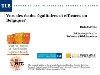 Vers des écoles égalitaires et efficaces en
Belgique?
Dirk JACOBS
dirk.jacobs@ulb.ac.be
Twitter: @DirkJacobs71

The research leading to these results has received funding from the European
Research Council under the European Union's Seventh Framework Programme
(FP/2007-2013) / ERC Grant Agreement 28360

 