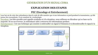 GENERATION D’UN SIGNAL CDMA
THÈME: CDMA
EXPLICATION DES ETAPES
Leur but est de créer des redondances dans le code de telle manière que si une information se perd pendant la transmission, qu’elle
puisse être reconstituée. Il est constitué de 2 technologie:
Encodeur: Les bits encodés sont appelés symboles et à la réception, nous utilisons un décodeur qui se base sur la
majorité. Et en cas d’erreur, la redondance aide à retrouver les informations perdues.
Entrelacement: c’est une technique qui consiste à embrouiller un signal à l’émission et à désembrouiller le signal à la
réception.
FEC (Encodage et Entrelacement)
 