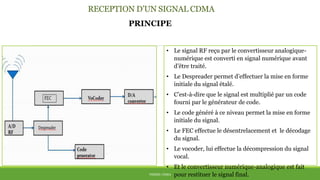RECEPTION D’UN SIGNAL CDMA
THÈME: CDMA
PRINCIPE
• Le signal RF reçu par le convertisseur analogique-
numérique est converti en signal numérique avant
d’être traité.
• Le Despreader permet d’effectuer la mise en forme
initiale du signal étalé.
• C’est-à-dire que le signal est multiplié par un code
fourni par le générateur de code.
• Le code généré à ce niveau permet la mise en forme
initiale du signal.
• Le FEC effectue le désentrelacement et le décodage
du signal.
• Le vocoder, lui effectue la décompression du signal
vocal.
• Et le convertisseur numérique-analogique est fait
pour restituer le signal final.
 