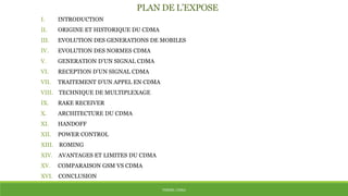 THÈME: CDMA
PLAN DE L’EXPOSE
I. INTRODUCTION
II. ORIGINE ET HISTORIQUE DU CDMA
III. EVOLUTION DES GENERATIONS DE MOBILES
IV. EVOLUTION DES NORMES CDMA
V. GENERATION D’UN SIGNAL CDMA
VI. RECEPTION D’UN SIGNAL CDMA
VII. TRAITEMENT D’UN APPEL EN CDMA
VIII. TECHNIQUE DE MULTIPLEXAGE
IX. RAKE RECEIVER
X. ARCHITECTURE DU CDMA
XI. HANDOFF
XII. POWER CONTROL
XIII. ROMING
XIV. AVANTAGES ET LIMITES DU CDMA
XV. COMPARAISON GSM VS CDMA
XVI. CONCLUSION
 
