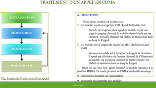 TRAITEMENT D’UN APPEL EN CDMA
Fig. Etapes de Traitement d’un appel
4. Mode Traffic
Nous allons considérer ici deux cas :
 Le mobile reçoit un appel ou LTM (Land To Mobile Call)
Lors de la réception d’un appel, le mobile reçoit une
page du paging channel, le mobile répond via le access
channel ; le traffic channel est établie et maintenue tout
au long de l’appel.
 Le mobile est à l’origine de l’appel ou MTL (Mobile to Land
Call)
Lorsque le mobile est à l’origine de l’appel, la demande
d’appel est effectuée via l’access channel, la BTS répond
au mobile via le paging channel, le traffic channel est
établit et maintenu tout au long de l’appel.
Dans les cas, une fois l’appel terminé, le mobile retourne à la
position IDDLE. Ce mode procure au CDMA un double avantage :
 Diminution du trafic de signalisation
 Economie des batteries des mobiles
THÈME: CDMA
 