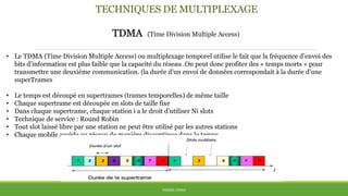 TECHNIQUES DE MULTIPLEXAGE
TDMA (Time Division Multiple Access)
• Le TDMA (Time Division Multiple Access) ou multiplexage temporel utilise le fait que la fréquence d’envoi des
bits d’information est plus faible que la capacité du réseau .On peut donc profiter des « temps morts » pour
transmettre une deuxième communication. (la durée d’un envoi de données correspondait à la durée d’une
superTrames
• Le temps est découpé en supertrames (trames temporelles) de même taille
• Chaque supertrame est découpée en slots de taille fixe
• Dans chaque supertrame, chaque station i a le droit d’utiliser Ni slots
• Technique de service : Round Robin
• Tout slot laissé libre par une station ne peut être utilisé par les autres stations
• Chaque mobile accède au réseau de manière discontinue dans le temps.
THÈME: CDMA
 