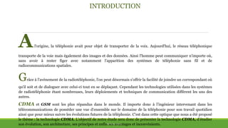 INTRODUCTION
THÈME: CDMA
Al'origine, la téléphonie avait pour objet de transporter de la voix. Aujourd'hui, le réseau téléphonique
transporte de la voie mais également des images et des données. Ainsi l'homme peut communiquer n'importe où,
sans avoir à rester figer avec notamment l'apparition des systèmes de téléphonie sans fil et de
radiocommunications spatiales.
Grâce à l'avènement de la radiotéléphonie, l'on peut désormais s'offrir la facilité de joindre un correspondant où
qu'il soit et de dialoguer avec celui-ci tout en se déplaçant. Cependant les technologies utilisées dans les systèmes
de radiotéléphonie étant nombreuses, leurs déploiements et techniques de communication diffèrent les uns des
autres.
CDMA et GSM sont les plus répandus dans le monde. Il importe donc à l’ingénieur intervenant dans les
télécommunications de posséder une vue d'ensemble sur le domaine de la téléphonie pour son travail quotidien
ainsi que pour mieux suivre les évolutions futures de la téléphonie. C'est dans cette optique que nous a été proposé
le thème : la technologie CDMA. L'objectif de notre étude sera donc de présenter la technologie CDMA, d’étudier
son évolution, son architecture, ses principes et enfin ses avantages et inconvénients.
 