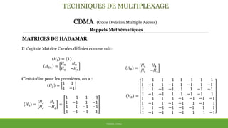 TECHNIQUES DE MULTIPLEXAGE
CDMA (Code Division Multiple Access)
THÈME: CDMA
Rappels Mathématiques
MATRICES DE HADAMAR
Il s’agit de Matrice Carrées définies comme suit:
𝐻1 = 1
𝐻2𝑛 =
𝐻 𝑛 𝐻 𝑛
𝐻 𝑛 −𝐻 𝑛
C’est-à-dire pour les premières, on a :
𝐻2 =
1 1
1 −1
𝐻4 =
𝐻2 𝐻2
𝐻2 −𝐻2
=
1 1
1 −1
1 1
1 −1
1 1
1 −1
−1 −1
−1 1
𝐻8 =
1 1
1 −1
1 1
1 −1
1 1
1 −1
−1 −1
−1 1
1 1
1 −1
1 1
1 −1
1 1
1 −1
−1 −1
−1 1
1 1
1 −1
1 1
1 −1
1 1
1 −1
−1 −1
−1 1
−1 −1
−1 1
−1 −1
−1 1
−1 −1
−1 1
1 1
1 −1
𝐻8 =
𝐻4 𝐻4
𝐻4 −𝐻4
 