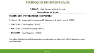 TECHNIQUES DE MULTIPLEXAGE
CDMA (Code Division Multiple Access)
THÈME: CDMA
Transmission du Signal
TECHNIQUE D’ETALEMENT DE SPECTRE
Il existe en effet plusieurs techniques possible d’étalement de spectre pour le CDMA:
• TH-CDMA (Time Hopping- CDMA)
• FH-CDMA (Frequency Hopping- CDMA)
• DS-CDMA ( Direct Sequence- CDMA)
Cependant, la technique utilisée pour la communicatuion est celle du DS-CDMA; Les autres étant
expérimentales
 