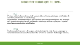 ORIGINE ET HISTORIQUE DU CDMA
• 1941
C'est une actrice hollywoodienne, Hedy Lamarr, aidée de George Antheil, qui est à l'origine de
ce système, en déposant un brevet en 1941.
Ils proposaient cette technique pour que le guidage radio de torpilles ne puisse être intercepté
par l'ennemi. Cependant, l'armée américaine a attendu que le brevet expire pour l'exploiter
dans la communication satellitaire.
• 1993
Qualcomm a été le premier à développer cette technologie. En 1993, elle est adoptée par la
Telecommunication Industry Association. Plus tard elle est améliorée et affinée par Ericsson.
THÈME: CDMA
 