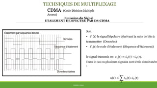 TECHNIQUES DE MULTIPLEXAGE
CDMA (Code Division Multiple
Access)
Emission du Signal
THÈME: CDMA
ETALEMENT DE SPECTRE PAR DS-CDMA
Soit:
• 𝑆1 𝑡 le signal bipolaire décrivant la suite de bits à
transmettre (Données)
• 𝐶1(𝑡) le code d’étalement (Séquence d’étalement)
le signal transmis est 𝑢1 𝑡 = 𝑆1 𝑡 ∗ 𝐶1(𝑡).
Dans le cas ou plusieurs signaux sont émis simultaném
:
𝑢 𝑡 =
𝑘
𝑆 𝑘 𝑡 . 𝐶 𝑘(𝑡)
 