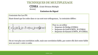 TECHNIQUES DE MULTIPLEXAGE
CDMA (Code Division Multiple
Access)
Emission du Signal
THÈME: CDMA
Contrainte Sur Les PN:
Etant donné que les codes dans ce cas sont non-orthogonaux, la contrainte diffère:
On ne veut plus une correlation nulle, mais une correlation faible, par contre elle doit rester faible
avec un ecart 𝜏 entre 2 codes
Pour ce, on utilise
• Sequence de Bridge (CDMA)
• Sequence de Gold (UMTS_W-CDMA)
• Sequence de Kasami (UMTS_W-CDMA)
 