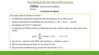 TECHNIQUES DE MULTIPLEXAGE
CDMA (Code Division Multiple
Access)
Emission du Signal
THÈME: CDMA
On se place dans la situation suivante :
• K utilisateurs souhaitent transmettre des informations via un même canal.
• Chaque information est modélisée par une suite de ±1 . 𝐛 𝑘 = 𝑏 𝑘 1 , … , 𝑏 𝑘(𝑁) .
• On désigne par k le kième utilisateur.
• Le principe du CDMA consiste en l’utilisation de codes. Chacun utilise un code propre, de la
forme :
𝑔 𝑘 𝑡 =
𝑛=0
𝐿−1
𝑎 𝑘 𝑛 𝑝 𝑡 − 𝑛𝑇𝑐 , 0 ≤ 𝑡 ≤ 𝑇
 {ak} est un <<pseudo-noise (PN) code sequence>>, chaque ak vaut ±1.
 P(t) est une pulsation de durée Tc. On a donc T=LTc.
 On peut donc considérer les gk comme des vecteurs de −1,1 .
 