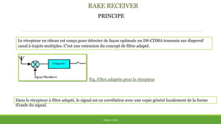 RAKE RECEIVER
PRINCIPE
THÈME: CDMA
Le récepteur en râteau est conçu pour détecter de façon optimale un DS-CDMA transmis sur dispersif
canal à trajets multiples. C’est une extension du concept de filtre adapté.
Fig. Filtre adaptée pour le récepteur
Dans le récepteur à filtre adapté, le signal est en corrélation avec une copie généré localement de la forme
d'onde du signal.
 