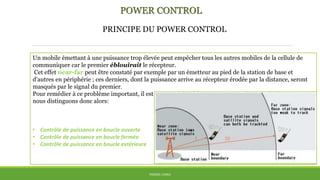 POWER CONTROL
THÈME: CDMA
Un mobile émettant à une puissance trop élevée peut empêcher tous les autres mobiles de la cellule de
communiquer car le premier éblouirait le récepteur.
Cet effet near-far peut être constaté par exemple par un émetteur au pied de la station de base et
d'autres en périphérie ; ces derniers, dont la puissance arrive au récepteur érodée par la distance, seront
masqués par le signal du premier.
Pour remédier à ce problème important, il est impératif d'établir un mécanisme de contrôle de puissance,
nous distinguons donc alors:
• Contrôle de puissance en boucle ouverte
• Contrôle de puissance en boucle fermée
• Contrôle de puissance en boucle extérieure
PRINCIPE DU POWER CONTROL
 