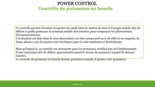 POWER CONTROL
Contrôle de puissance en boucle
THÈME: CDMA
Ce contrôle permet d'évaluer les pertes du canal entre la station de base et l'usager mobile afin de
définir à quelle puissance le terminal mobile doit émettre pour compenser les phénomènes
d'évanouissements.
L'évaluation est faite dans le sens descendant, sur des canaux prévus à cet effet et on suppose, de
façon abusive, que les pertes sont identiques pour la voie montante et descendante.
Bien qu'imprécis, ce contrôle est nécessaire pour les terminaux mobiles lors de l'établissement
d'une connexion afin de définir approximativement le niveau de puissance auquel ils doivent
émettre.
Le contrôle de puissance en boucle fermée permettra ensuite d'ajuster cette puissance.
 