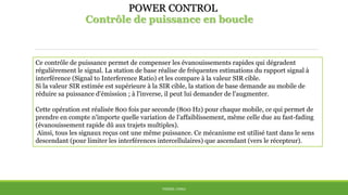 POWER CONTROL
Contrôle de puissance en boucle
THÈME: CDMA
Ce contrôle de puissance permet de compenser les évanouissements rapides qui dégradent
régulièrement le signal. La station de base réalise de fréquentes estimations du rapport signal à
interférence (Signal to Interference Ratio) et les compare à la valeur SIR cible.
Si la valeur SIR estimée est supérieure à la SIR cible, la station de base demande au mobile de
réduire sa puissance d'émission ; à l'inverse, il peut lui demander de l'augmenter.
Cette opération est réalisée 800 fois par seconde (800 Hz) pour chaque mobile, ce qui permet de
prendre en compte n'importe quelle variation de l'affaiblissement, même celle due au fast-fading
(évanouissement rapide dû aux trajets multiples).
Ainsi, tous les signaux reçus ont une même puissance. Ce mécanisme est utilisé tant dans le sens
descendant (pour limiter les interférences intercellulaires) que ascendant (vers le récepteur).
 