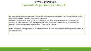 POWER CONTROL
Contrôle de puissance en boucle
THÈME: CDMA
Ce contrôle de puissance permet d'ajuster les valeurs cibles des SIR en fonction de l'utilisation du
lien radio de façon à assurer une qualité constante.
Pour cela, la station de base ajoute aux trames reçues dans le sens montant un indicateur de
qualité Cet indicateur est alors traité par le BSC qui, si la qualité est en baisse, commande en
retour à la station de base d'augmenter la valeur des SIR cibles.
Cette procédure est implémentée au niveau des BSC car elle doit être toujours disponible même en
cas de handover.
 