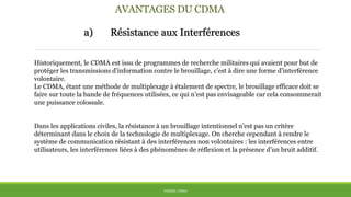 AVANTAGES DU CDMA
a) Résistance aux Interférences
THÈME: CDMA
Historiquement, le CDMA est issu de programmes de recherche militaires qui avaient pour but de
protéger les transmissions d’information contre le brouillage, c’est à dire une forme d’interférence
volontaire.
Le CDMA, étant une méthode de multiplexage à étalement de spectre, le brouillage efficace doit se
faire sur toute la bande de fréquences utilisées, ce qui n’est pas envisageable car cela consommerait
une puissance colossale.
Dans les applications civiles, la résistance à un brouillage intentionnel n’est pas un critère
déterminant dans le choix de la technologie de multiplexage. On cherche cependant à rendre le
système de communication résistant à des interférences non volontaires : les interférences entre
utilisateurs, les interférences liées à des phénomènes de réflexion et la présence d’un bruit additif.
 