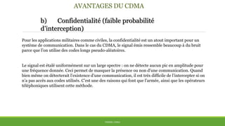 AVANTAGES DU CDMA
b) Confidentialité (faible probabilité
d’interception)
THÈME: CDMA
Pour les applications militaires comme civiles, la confidentialité est un atout important pour un
système de communication. Dans le cas du CDMA, le signal émis ressemble beaucoup à du bruit
parce que l’on utilise des codes longs pseudo-aléatoires.
Le signal est étalé uniformément sur un large spectre : on ne détecte aucun pic en amplitude pour
une fréquence donnée. Ceci permet de masquer la présence ou non d’une communication. Quand
bien même on détecterait l’existence d’une communication, il est très difficile de l’intercepter si on
n’a pas accès aux codes utilisés. C’est une des raisons qui font que l’armée, ainsi que les opérateurs
téléphoniques utilisent cette méthode.
 