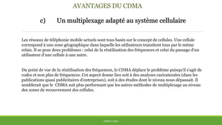 AVANTAGES DU CDMA
c) Un multiplexage adapté au système cellulaire
THÈME: CDMA
Les réseaux de téléphonie mobile actuels sont tous basés sur le concept de cellules. Une cellule
correspond à une zone géographique dans laquelle les utilisateurs transitent tous par le même
relais. Il se pose deux problèmes : celui de la réutilisation des fréquences et celui du passage d’un
utilisateur d’une cellule à une autre.
Du point de vue de la réutilisation des fréquences, le CDMA déplace le problème puisqu’il s’agit de
codes et non plus de fréquences. Cet aspect donne lieu soit à des analyses caricaturales (dans les
publications quasi publicitaires d’entreprises), soit à des études dont le niveau nous dépassait. Il
semblerait que le CDMA soit plus performant que les autres méthodes de multiplexage au niveau
des zones de recouvrement des cellules.
 