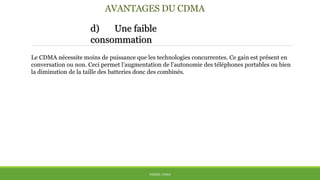 AVANTAGES DU CDMA
d) Une faible
consommation
THÈME: CDMA
Le CDMA nécessite moins de puissance que les technologies concurrentes. Ce gain est présent en
conversation ou non. Ceci permet l’augmentation de l’autonomie des téléphones portables ou bien
la diminution de la taille des batteries donc des combinés.
 