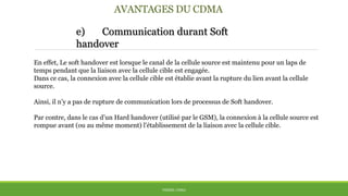 AVANTAGES DU CDMA
e) Communication durant Soft
handover
THÈME: CDMA
En effet, Le soft handover est lorsque le canal de la cellule source est maintenu pour un laps de
temps pendant que la liaison avec la cellule cible est engagée.
Dans ce cas, la connexion avec la cellule cible est établie avant la rupture du lien avant la cellule
source.
Ainsi, il n’y a pas de rupture de communication lors de processus de Soft handover.
Par contre, dans le cas d’un Hard handover (utilisé par le GSM), la connexion à la cellule source est
rompue avant (ou au même moment) l'établissement de la liaison avec la cellule cible.
 