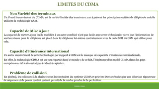 THÈME: CDMA
LIMITES DU CDMA
Non Variété des terminaux
Un Grand inconvénient du CDMA est la variété limitée des terminaux: car à présent les principales sociétés de téléphonie mobile
utilisent la technologie GSM.
Capacité de Mise à jour
La capacité de mettre à jour ou de modifier à un autre combiné n’est pas facile avec cette technologie: parce que l'information de
service réseau pour le téléphone est placé dans le téléphone lui-même contrairement avec la carte SIM du GSM qui utilise pour
cela.
Capacité d’itinérance international
Un autre inconvénient de cette technologie par rapport à GSM est le manque de capacités d'itinérance internationale.
En effet, la technologie CDMA est un peu repartie dans le monde ; de ce fait, l’itinérance d’un mobil CDMA dans des pays
européens ou Africains n’est pas évident à exploiter.
Problème de collision
En général, les collisions à la chaîne est un inconvénient du système CDMA et peuvent être atténuées par une sélection rigoureuse
de séquence et de power control qui ont permit de la rendre proche de la perfection.
 