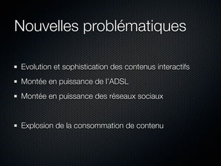 Nouvelles problématiques

Evolution et sophistication des contenus interactifs
Montée en puissance de l’ADSL
Montée en puissance des réseaux sociaux


Explosion de la consommation de contenu
 