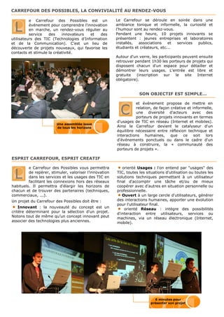 CARREFOUR DES POSSIBLES, LA CONVIVIALITÉ AU RENDEZ-VOUS

          e Carrefour des Possibles est un              Le Carrefour se déroule en soirée dans une

 L        événement pour comprendre l'innovation
          en marche, un rendez-vous régulier au
          service   des    innovateurs  et  des
                                                        ambiance tonique et informelle, la curiosité et
                                                        l'humour sont au rendez-vous.
                                                        Pendant une heure, 10 projets innovants se
utilisateurs des TIC (Technologies d'Information        présentent : jeunes entreprises et laboratoires
et de la Communication). C’est un lieu de               installés,  associations    et services publics,
découverte de projets nouveaux, qui favorise les        étudiants et créateurs, etc...
contacts et stimule la créativité.
                                                        Autour d'un verre, les participants peuvent ensuite
                                                        retrouver pendant 1h30 les porteurs de projets qui
                                                        disposent chacun d'un espace pour détailler et
                                                        démontrer leurs usages. L'entrée est libre et
                                                        gratuite   (inscription  sur    le   site  Internet
                                                        obligatoire).


                                                                    SON OBJECTIF EST SIMPLE…

                                                                  et événement propose de mettre en

                                                          C       relation, de façon créative et informelle,
                                                                  une diversité d'acteurs avec des
                                                                  porteurs de projets innovants en termes
                                                        d'usages de TIC en réseau (Internet et mobiles).
                        Une assemblée issue
                        de tous les horizons            Ainsi le Carrefour devient le catalyseur d'un
                                                        équilibre nécessaire entre réflexion technique et
                                                        interactions   humaines,     que    ce    soit lors
                                                        d'événements ponctuels ou dans le cadre d'un
                                                        réseau à construire, la « communauté des
                                                        porteurs de projets ».

ESPRIT CARREFOUR, ESPRIT CREATIF

         e Carrefour des Possibles vous permettra          orienté Usages : l'on entend par "usages" des

 L       de repérer, stimuler, valoriser l’innovation
         dans les services et les usages des TIC en
         facilitant les connexions hors des réseaux
                                                        TIC, toutes les situations d'utilisation ou toutes les
                                                        solutions techniques permettant à un utilisateur
                                                        final d'accomplir une tâche et/ou de mieux
habituels. Il permettra d'élargir les horizons de       coopérer avec d'autres en situation personnelle ou
chacun et de trouver des partenaires (techniques,       professionnelle.
commerciaux, ...).                                         Ouvert à un large cercle d'utilisateurs, générer
Un projet du Carrefour des Possibles doit être :        des interactions humaines, apporter une évolution
                                                        pour l'utilisateur final.
    Innovant : la nouveauté du concept est un               orienté Réseau : intègre des possibilités
critère déterminant pour la sélection d'un projet.      d'interaction entre utilisateurs, services ou
Notons tout de même qu’un concept innovant peut         machines, via un réseau électronique (Internet,
associer des technologies plus anciennes.               mobile).




                                                                            6 minutes pour
                                                                          présenter son projet
 