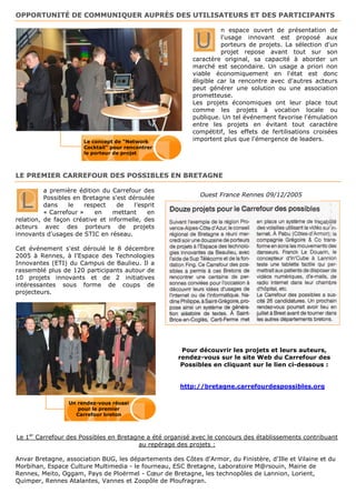 OPPORTUNITÉ DE COMMUNIQUER AUPRÈS DES UTILISATEURS ET DES PARTICIPANTS

                                                                    n espace ouvert de présentation de

                                                           U        l'usage innovant est proposé aux
                                                                    porteurs de projets. La sélection d'un
                                                                    projet repose avant tout sur son
                                                          caractère original, sa capacité à aborder un
                                                          marché est secondaire. Un usage a priori non
                                                          viable économiquement en l'état est donc
                                                          éligible car la rencontre avec d'autres acteurs
                                                          peut générer une solution ou une association
                                                          prometteuse.
                                                          Les projets économiques ont leur place tout
                                                          comme les projets à vocation locale ou
                                                          publique. Un tel événement favorise l'émulation
                                                          entre les projets en évitant tout caractère
                                                          compétitif, les effets de fertilisations croisées
                       Le concept de "Network             importent plus que l'émergence de leaders.
                       Cocktail" pour rencontrer
                       le porteur de projet



LE PREMIER CARREFOUR DES POSSIBLES EN BRETAGNE

          a première édition du Carrefour des

 L        Possibles en Bretagne s'est déroulée               Ouest France Rennes 09/12/2005
          dans    le    respect   de    l’esprit
          « Carrefour »    en    mettant     en
relation, de façon créative et informelle, des
acteurs avec des porteurs de projets
innovants d'usages de STIC en réseau.

Cet événement s'est déroulé le 8 décembre
2005 à Rennes, à l'Espace des Technologies
Innovantes (ETI) du Campus de Baulieu. Il a
rassemblé plus de 120 participants autour de
10 projets innovants et de 2 initiatives
intéressantes sous forme de coups de
projecteurs.




                                                      Pour découvrir les projets et leurs auteurs,
                                                     rendez-vous sur le site Web du Carrefour des
                                                      Possibles en cliquant sur le lien ci-dessous :


                                                      http://bretagne.carrefourdespossibles.org

                  Un rendez-vous réussi
                     pour le premier
                    Carrefour breton



Le 1er Carrefour des Possibles en Bretagne a été organisé avec le concours des établissements contribuant
                                        au repérage des projets :

Anvar Bretagne, association BUG, les départements des Côtes d'Armor, du Finistère, d'Ille et Vilaine et du
Morbihan, Espace Culture Multimedia - le fourneau, ESC Bretagne, Laboratoire M@rsouin, Mairie de
Rennes, Meito, Oggam, Pays de Ploërmel - Cœur de Bretagne, les technopôles de Lannion, Lorient,
Quimper, Rennes Atalantes, Vannes et Zoopôle de Ploufragran.
 
