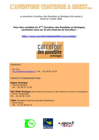 Le deuxième Carrefour des Possibles en Bretagne fait escale à
                             Brest le 5 juillet 2006



   Pour être candidat du 2ème Carrefour des Possibles en Bretagne,
          connectez-vous sur le site Internet du Carrefour :


            http://www.carrefourdespossibles.org/projets/




CONTACT

• Ani Juin
  ani.juin@enst-bretagne.fr Tél. : 02 29 00 15 63


COMITE D’ORGANISATION

Région Bretagne
• Thomas Renault
  Tél. : 02 99 27 14 82

GET/ENST Bretagne (École Nationale Supérieure des Télécommunications de Bretagne)
• Pierre Trémenbert
Tél. : 02 29 00 15 03

FING (Fondation Internet Nouvelle Génération)
• Denis Pansu
  Tél. : 01 43 38 63 73
 
