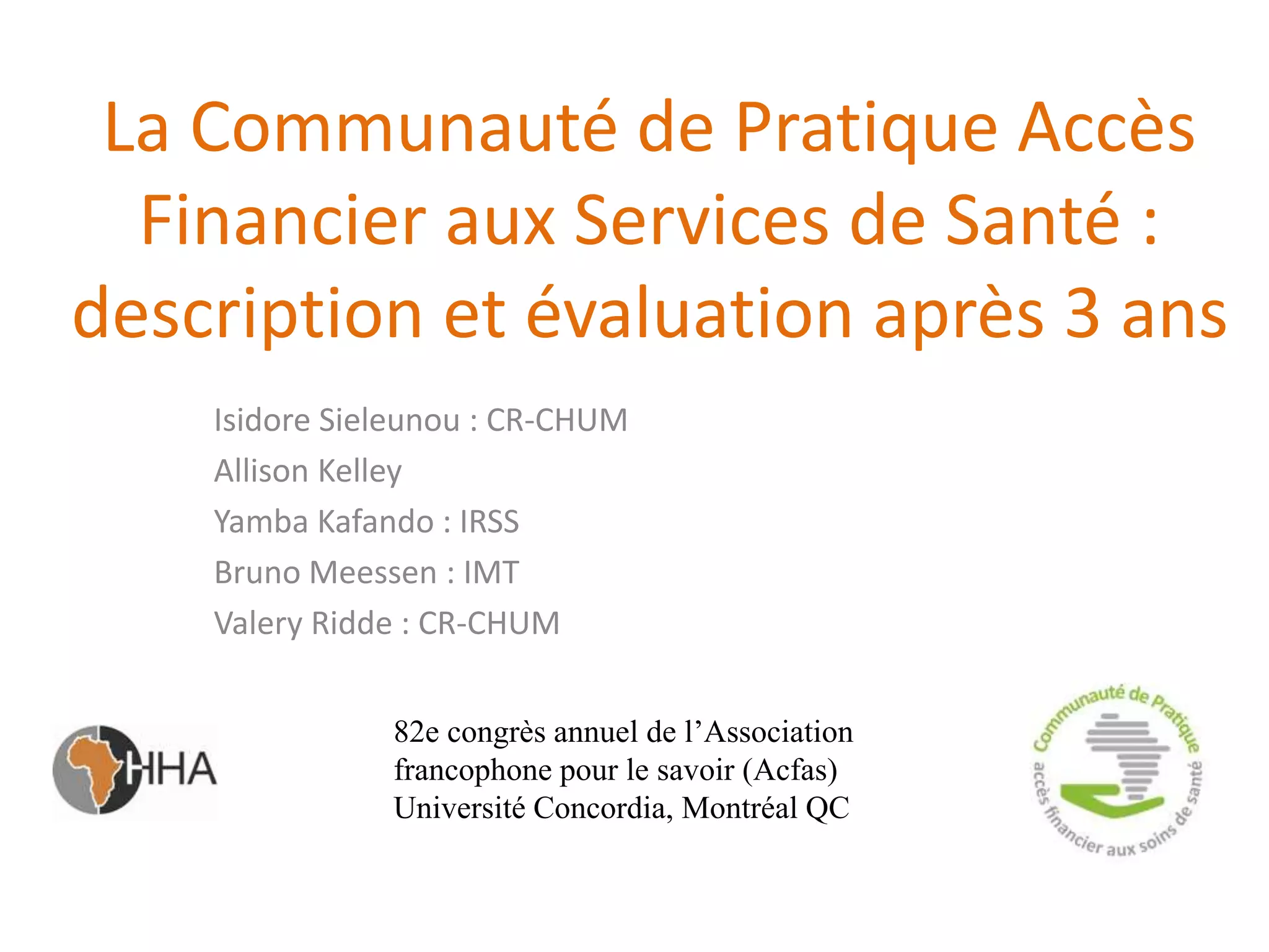 La Communauté de Pratique Accès
Financier aux Services de Santé :
description et évaluation après 3 ans
Isidore Sieleunou : CR-CHUM
Allison Kelley
Yamba Kafando : IRSS
Bruno Meessen : IMT
Valery Ridde : CR-CHUM
82e congrès annuel de l’Association
francophone pour le savoir (Acfas)
Université Concordia, Montréal QC
 