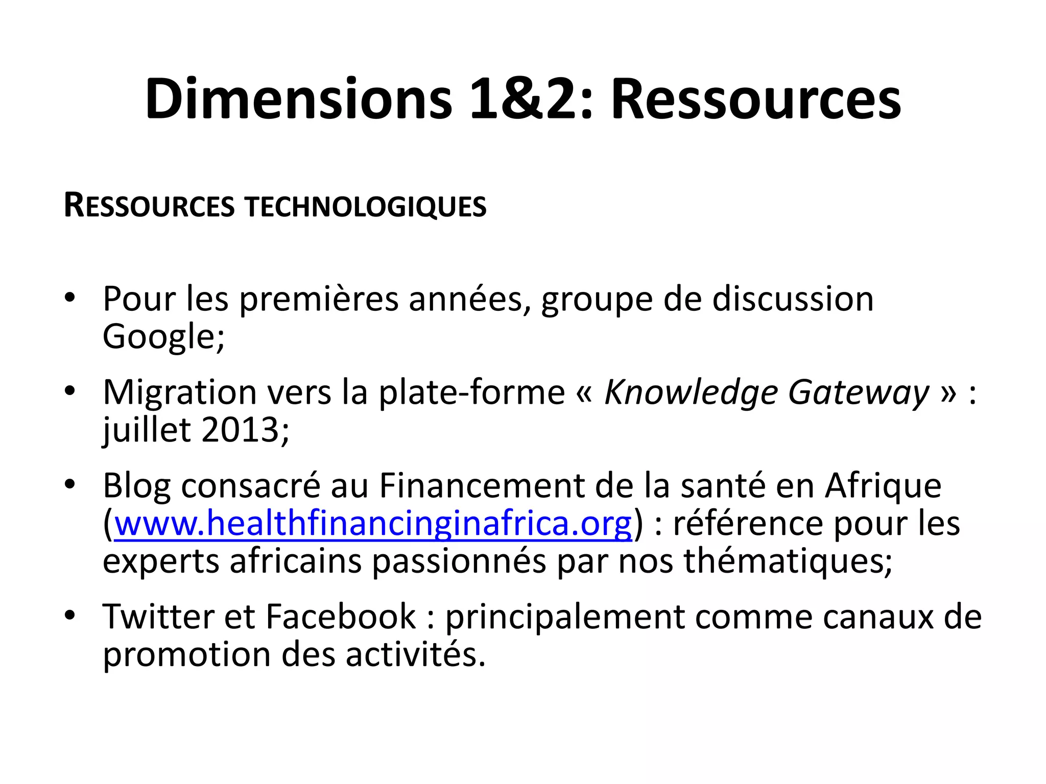 Dimensions 1&2: Ressources
RESSOURCES TECHNOLOGIQUES
• Pour les premières années, groupe de discussion
Google;
• Migration vers la plate-forme « Knowledge Gateway » :
juillet 2013;
• Blog consacré au Financement de la santé en Afrique
(www.healthfinancinginafrica.org) : référence pour les
experts africains passionnés par nos thématiques;
• Twitter et Facebook : principalement comme canaux de
promotion des activités.
 
