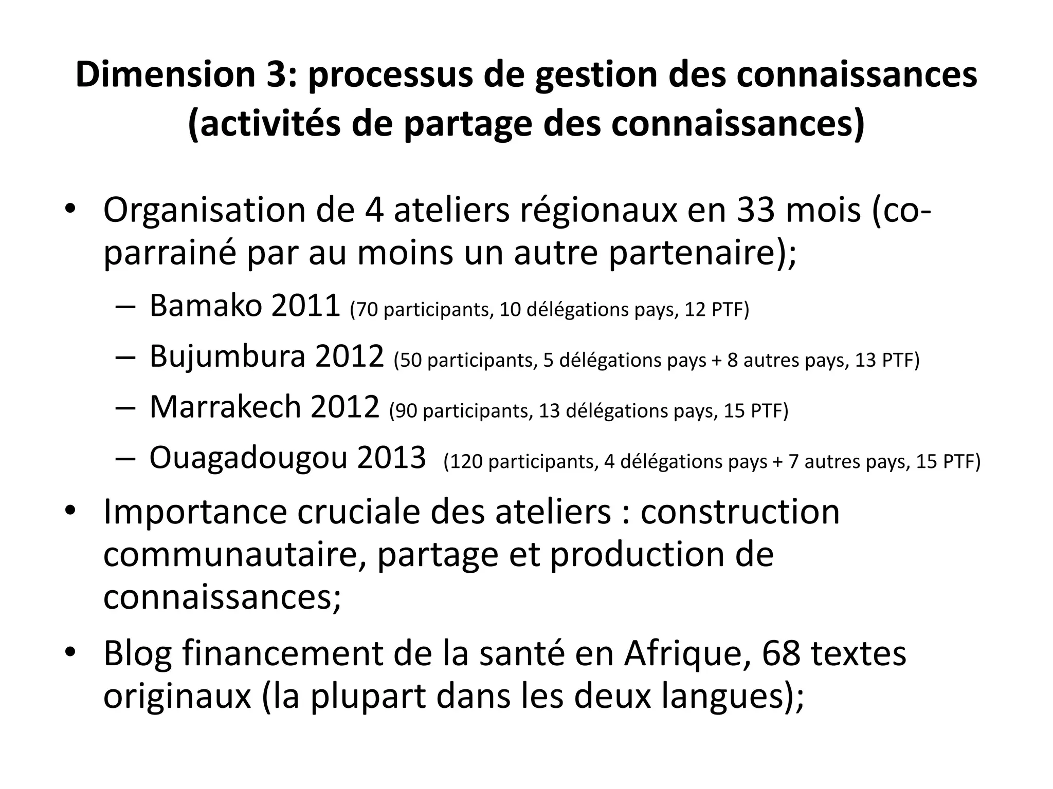 Dimension 3: processus de gestion des connaissances
(activités de partage des connaissances)
• Organisation de 4 ateliers régionaux en 33 mois (co-
parrainé par au moins un autre partenaire);
– Bamako 2011 (70 participants, 10 délégations pays, 12 PTF)
– Bujumbura 2012 (50 participants, 5 délégations pays + 8 autres pays, 13 PTF)
– Marrakech 2012 (90 participants, 13 délégations pays, 15 PTF)
– Ouagadougou 2013 (120 participants, 4 délégations pays + 7 autres pays, 15 PTF)
• Importance cruciale des ateliers : construction
communautaire, partage et production de
connaissances;
• Blog financement de la santé en Afrique, 68 textes
originaux (la plupart dans les deux langues);
 