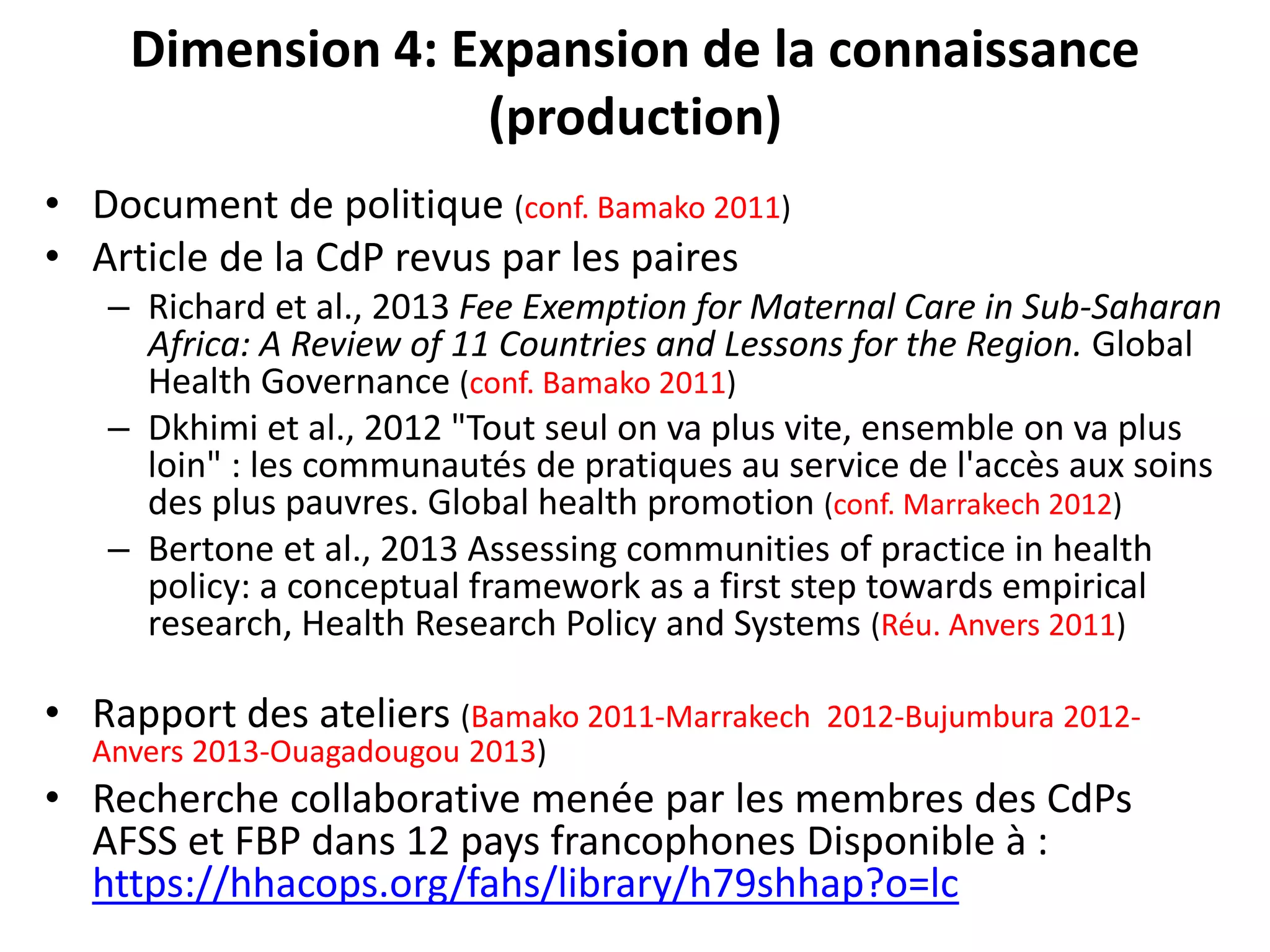 Dimension 4: Expansion de la connaissance
(production)
• Document de politique (conf. Bamako 2011)
• Article de la CdP revus par les paires
– Richard et al., 2013 Fee Exemption for Maternal Care in Sub-Saharan
Africa: A Review of 11 Countries and Lessons for the Region. Global
Health Governance (conf. Bamako 2011)
– Dkhimi et al., 2012 "Tout seul on va plus vite, ensemble on va plus
loin" : les communautés de pratiques au service de l'accès aux soins
des plus pauvres. Global health promotion (conf. Marrakech 2012)
– Bertone et al., 2013 Assessing communities of practice in health
policy: a conceptual framework as a first step towards empirical
research, Health Research Policy and Systems (Réu. Anvers 2011)
• Rapport des ateliers (Bamako 2011-Marrakech 2012-Bujumbura 2012-
Anvers 2013-Ouagadougou 2013)
• Recherche collaborative menée par les membres des CdPs
AFSS et FBP dans 12 pays francophones Disponible à :
https://hhacops.org/fahs/library/h79shhap?o=lc
 